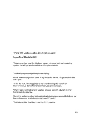 10% to 80% Lead generation Direct mail program! 
Loans Now! Clients for Life! 
This program is a very Hot, tried and proven mortgage lead and marketing 
system that will get you immediate and long term results! 
This lead program will get the phones ringing! 
I have had loan originators come in my office and tell me, “If I get another lead 
call I quit!”. 
That’s the truth. This happened to me when I managed a branch for 
NationsCredit, a Bank of America division, several years ago. 
When I took over the branch it was tied for dead last with a bunch of other 
branches in the country. 
Using this and some other lead originating techniques we were able to bring our 
branch to number one in the country in our 3rd month! 
That is incredible, dead last to number 1 in 3 months! 
113 
 