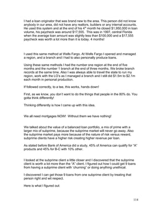 I had a loan originator that was brand new to the area. This person did not know 
anybody in our area, did not have any realtors, builders or any internal accounts. 
He used this system and at the end of his 4th month he closed $1,950,000 in loan 
volume, his paycheck was around $17,555. This was in 1997, central Florida 
when the average loan amount was slightly less than $100,000 and a $17,555 
paycheck was worth a lot more than it is today. 4 months! 
I used this same method at Wells Fargo. At Wells Fargo I opened and managed 
a region, and a branch and I had to also personally produce loans. 
Using these same methods I had the number one region at the end of five 
months and the number 1 branch at the end of three months. We broke branch 
records at the same time. Also I was always able to travel the state to run my 
region, work with the LO’s as I managed a branch and I still did $1.5m to $2.1m 
each month in personal production. 
If followed correctly, to a tee, this works, hands down! 
First, as we know, you don’t want to do the things that people in the 80% do. You 
gotta think differently! 
Thinking differently is how I came up with this idea. 
We all need mortgages NOW! Without them we have nothing! 
We talked about the value of a balanced loan portfolio, a mix of prime with a 
larger mix of subprime, because the subprime market will never go away. Also 
the subprime market pays more because of the nature of risk versus reward, 
subprime clients have a higher risk creating higher revenue per loan. 
As stated before Bank of America did a study, 45% of America can qualify for “A” 
products and 45% for B-C with 10% other. 
I looked at the subprime client a little closer and I discovered that the subprime 
client is worth a lot more than the “A” client. I figured out how I could get 9 loans 
from having a subprime client with ‘churning” or doing anything unethical. 
I discovered I can get those 9 loans from one subprime client by treating that 
person right and wit respect. 
Here is what I figured out: 
114 
 