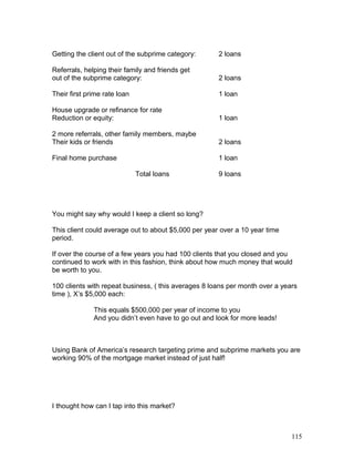 Getting the client out of the subprime category: 2 loans 
Referrals, helping their family and friends get 
out of the subprime category: 2 loans 
Their first prime rate loan 1 loan 
House upgrade or refinance for rate 
Reduction or equity: 1 loan 
2 more referrals, other family members, maybe 
Their kids or friends 2 loans 
Final home purchase 1 loan 
Total loans 9 loans 
You might say why would I keep a client so long? 
This client could average out to about $5,000 per year over a 10 year time 
period. 
If over the course of a few years you had 100 clients that you closed and you 
continued to work with in this fashion, think about how much money that would 
be worth to you. 
100 clients with repeat business, ( this averages 8 loans per month over a years 
time ), X’s $5,000 each: 
This equals $500,000 per year of income to you 
And you didn’t even have to go out and look for more leads! 
Using Bank of America’s research targeting prime and subprime markets you are 
working 90% of the mortgage market instead of just half! 
I thought how can I tap into this market? 
115 
 