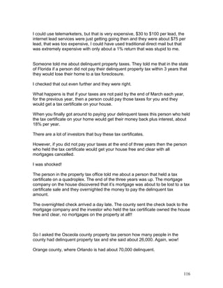 I could use telemarketers, but that is very expensive, $30 to $100 per lead, the 
internet lead services were just getting going then and they were about $75 per 
lead, that was too expensive, I could have used traditional direct mail but that 
was extremely expensive with only about a 1% return that was stupid to me. 
Someone told me about delinquent property taxes. They told me that in the state 
of Florida if a person did not pay their delinquent property tax within 3 years that 
they would lose their home to a tax foreclosure. 
I checked that out even further and they were right. 
What happens is that if your taxes are not paid by the end of March each year, 
for the previous year, then a person could pay those taxes for you and they 
would get a tax certificate on your house. 
When you finally got around to paying your delinquent taxes this person who held 
the tax certificate on your home would get their money back plus interest, about 
18% per year. 
There are a lot of investors that buy these tax certificates. 
However, if you did not pay your taxes at the end of three years then the person 
who held the tax certificate would get your house free and clear with all 
mortgages cancelled. 
I was shocked! 
The person in the property tax office told me about a person that held a tax 
certificate on a quadroplex. The end of the three years was up. The mortgage 
company on the house discovered that it’s mortgage was about to be lost to a tax 
certificate sale and they overnighted the money to pay the delinquent tax 
amount. 
The overnighted check arrived a day late. The county sent the check back to the 
mortgage company and the investor who held the tax certificate owned the house 
free and clear, no mortgages on the property at all!! 
So I asked the Osceola county property tax person how many people in the 
county had delinquent property tax and she said about 26,000. Again, wow! 
Orange county, where Orlando is had about 70,000 delinquent. 
116 
 