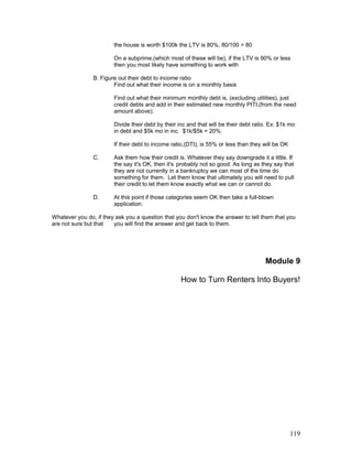the house is worth $100k the LTV is 80%, 80/100 = 80 
On a subprime,(which most of these will be), if the LTV is 90% or less 
then you most likely have something to work with 
B. Figure out their debt to income ratio 
Find out what their income is on a monthly basis 
Find out what their minimum monthly debt is, (excluding utilities), just 
credit debts and add in their estimated new monthly PITI,(from the need 
amount above). 
Divide their debt by their inc and that will be their debt ratio. Ex: $1k mo 
in debt and $5k mo in inc. $1k/$5k = 20%. 
If their debt to income ratio,(DTI), is 55% or less than they will be OK 
C. Ask them how their credit is. Whatever they say downgrade it a little. If 
the say it's OK, then it's probably not so good. As long as they say that 
they are not currently in a bankruptcy we can most of the time do 
something for them. Let them know that ultimately you will need to pull 
their credit to let them know exactly what we can or cannot do. 
D. At this point if those categories seem OK then take a full-blown 
application. 
Whatever you do, if they ask you a question that you don't know the answer to tell them that you 
are not sure but that you will find the answer and get back to them. 
Module 9 
How to Turn Renters Into Buyers! 
119 
 