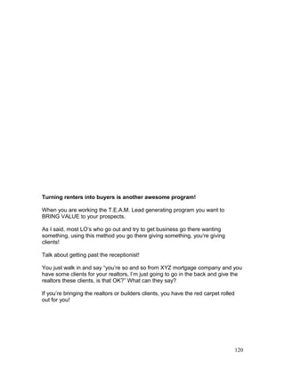 Turning renters into buyers is another awesome program! 
When you are working the T.E.A.M. Lead generating program you want to 
BRING VALUE to your prospects. 
As I said, most LO’s who go out and try to get business go there wanting 
something, using this method you go there giving something, you’re giving 
clients! 
Talk about getting past the receptionist! 
You just walk in and say “you’re so and so from XYZ mortgage company and you 
have some clients for your realtors, I’m just going to go in the back and give the 
realtors these clients, is that OK?” What can they say? 
If you’re bringing the realtors or builders clients, you have the red carpet rolled 
out for you! 
120 
 