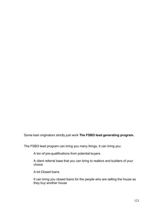 Some loan originators strictly just work The FSBO lead generating program. 
The FSBO lead program can bring you many things, It can bring you: 
A ton of pre-qualifications from potential buyers 
A client referral base that you can bring to realtors and builders of your 
choice 
A lot Closed loans 
It can bring you closed loans for the people who are selling the house as 
they buy another house 
123 
 