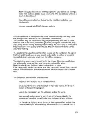 It can bring you closed loans for the people who your sellers are buying a 
home from as those people buy a new home. This can actually turn into a 
chain of closed loans! 
You will become networked throughout the neighborhoods that your 
clients are in 
You can network with FSBO discount realtors 
A home owner that is selling their own home needs some help, and they know 
that, they just don’t want to, or can’t pay realtor commissions. 
The problems they run into are that they get people calling who want to come 
over and look at the house, the sellers get home, straighten up the house, they 
are rushing around hoping that this person will buy the house only to find out that 
the person can’t even qualify for the house. The get disappointed and rushed 
around for nothing. 
The solutions that you offer are that when people call the number on the sign in 
the front yard the call goes to you, as well as the seller is notified of everyone 
who called via an automatic email from the toll free company. 
You talk to this person and pre-qual him for the house. If they can qualify then 
you let the seller know and they arrange an appointment for a tour. 
Now the seller knows that they have a real prospect of value. 
If the can’t qualify you let them know what they can qualify for and direct them to 
another FSBO home or a realtor or builder that you are or want to do business 
with. 
The program is easy to work. The steps are: 
Target an area that you would want to work in. 
Drive around that area and stop at all of the FSBO homes. Go there in 
person and explain the program. 
Look in the newspaper, get the address’s and do the same. 
Use your call capture signs to put in front of the house. Also let the 
homeowner know that you will make up a professional sign for them. 
Let them know that you would like to get them pre-qualified so that they 
can start looking for a home to buy. When they find a house ask then to 
124 
 