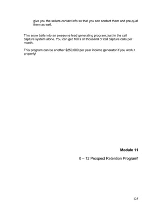 give you the sellers contact info so that you can contact them and pre-qual 
them as well. 
This snow balls into an awesome lead generating program, just in the call 
capture system alone. You can get 100’s or thousand of call capture calls per 
month. 
This program can be another $250,000 per year income generator if you work it 
properly! 
Module 11 
0 – 12 Prospect Retention Program! 
125 
 