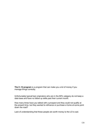 The 0 -12 program is a program that can make you a lot of money if you 
manage things correctly. 
Unfortunately typical loan originators who are in the 80% category do not keep a 
data base and have no follow up skills past their current month. 
How many times have you talked with a prospect and they could not qualify at 
the present time, but they wanted to refinance or purchase a home at some point 
down the road? 
Lack of understanding that these people are worth money to the LO is sad. 
126 
 