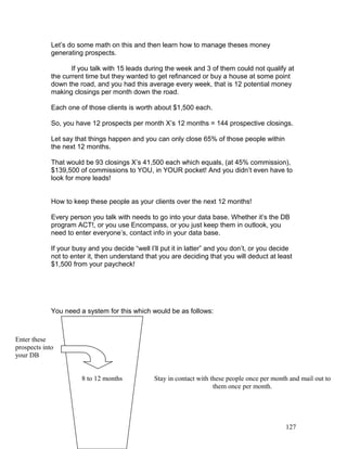 Let’s do some math on this and then learn how to manage theses money 
generating prospects. 
If you talk with 15 leads during the week and 3 of them could not qualify at 
the current time but they wanted to get refinanced or buy a house at some point 
down the road, and you had this average every week, that is 12 potential money 
making closings per month down the road. 
Each one of those clients is worth about $1,500 each. 
So, you have 12 prospects per month X’s 12 months = 144 prospective closings. 
Let say that things happen and you can only close 65% of those people within 
the next 12 months. 
That would be 93 closings X’s 41,500 each which equals, (at 45% commission), 
$139,500 of commissions to YOU, in YOUR pocket! And you didn’t even have to 
look for more leads! 
How to keep these people as your clients over the next 12 months! 
Every person you talk with needs to go into your data base. Whether it’s the DB 
program ACT!, or you use Encompass, or you just keep them in outlook, you 
need to enter everyone’s, contact info in your data base. 
If your busy and you decide “well I’ll put it in latter” and you don’t, or you decide 
not to enter it, then understand that you are deciding that you will deduct at least 
$1,500 from your paycheck! 
You need a system for this which would be as follows: 
8 to 12 months Stay in contact with these people once per month and mail out to 
them once per month. 
Enter these 
prospects into 
your DB 
127 
 