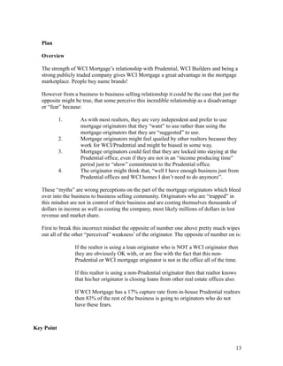 Plan 
Overview 
The strength of WCI Mortgage’s relationship with Prudential, WCI Builders and being a 
strong publicly traded company gives WCI Mortgage a great advantage in the mortgage 
marketplace. People buy name brands! 
However from a business to business selling relationship it could be the case that just the 
opposite might be true, that some perceive this incredible relationship as a disadvantage 
or “fear” because: 
1. As with most realtors, they are very independent and prefer to use 
mortgage originators that they “want” to use rather than using the 
mortgage originators that they are “suggested” to use. 
2. Mortgage originators might feel quailed by other realtors because they 
work for WCI/Prudential and might be biased in some way. 
3. Mortgage originators could feel that they are locked into staying at the 
Prudential office, even if they are not in an “income producing time” 
period just to “show” commitment to the Prudential office. 
4. The originator might think that, “well I have enough business just from 
Prudential offices and WCI homes I don’t need to do anymore”. 
These “myths” are wrong perceptions on the part of the mortgage originators which bleed 
over into the business to business selling community. Originators who are “trapped” in 
this mindset are not in control of their business and are costing themselves thousands of 
dollars in income as well as costing the company, most likely millions of dollars in lost 
revenue and market share. 
First to break this incorrect mindset the opposite of number one above pretty much wipes 
out all of the other “perceived” weakness’ of the originator. The opposite of number on is: 
If the realtor is using a loan originator who is NOT a WCI originator then 
they are obviously OK with, or are fine with the fact that this non- 
Prudential or WCI mortgage originator is not in the office all of the time. 
If this realtor is using a non-Prudential originator then that realtor knows 
that his/her originator is closing loans from other real estate offices also. 
If WCI Mortgage has a 17% capture rate from in-house Prudential realtors 
then 83% of the rest of the business is going to originators who do not 
have these fears. 
13 
Key Point 
 