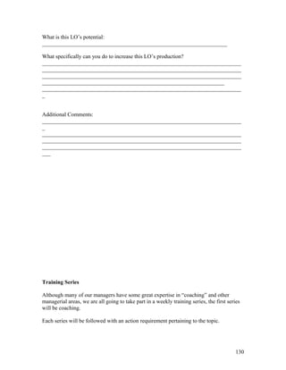 What is this LO’s potential: 
__________________________________________________________________ 
What specifically can you do to increase this LO’s production? 
_______________________________________________________________________ 
_______________________________________________________________________ 
_______________________________________________________________________ 
_________________________________________________________________ 
_______________________________________________________________________ 
_ 
Additional Comments: 
_______________________________________________________________________ 
_ 
_______________________________________________________________________ 
_______________________________________________________________________ 
_______________________________________________________________________ 
___ 
Training Series 
Although many of our managers have some great expertise in “coaching” and other 
managerial areas, we are all going to take part in a weekly training series, the first series 
will be coaching. 
Each series will be followed with an action requirement pertaining to the topic. 
130 
 