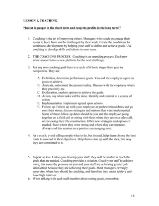 LESSON 1, COACHING. 
“Invest in people in the short term and reap the profits in the long term!” 
1. Coaching is the art of improving others. Managers who coach encourage their 
teams to learn from and be challenged by their work. Create the conditions for 
continuous development by helping your staff to define and achieve goals. Use 
coaching to develop skills and talents in your team. 
2. THE COACHING PROCESS. Coaching is an unending process. Each new 
achievement forms a new platform for the next challenge. 
3. For any one coaching goal there is a cycle of 6 basic stages from goal to 
completion. They are: 
A. Definition, determine performance goals. You and the employee agree on 
goals to achieve. 
B. Analysis, understand the present reality. Discuss with the employee where 
they presently are. 
C. Exploration, explore options to achieve the goals. 
D. Action, say when tasks will be done. Identify and commit to a course of 
action 
E. Implementation. Implement agreed upon actions. 
F. Follow up. Follow up with your employee at predetermined dates and go 
over their status, discuss strategies and options that were implemented. 
Some of these follow up dates should be you and the employee going 
together on a field call or sitting with them when they are on a sales call, 
or reviewing their file construction. Offer new strategies and options if 
needed. State where they were strong and where they can improve. 
Always end this session on a positive encouraging note. 
4. As a coach, avoid telling people what to do, but instead, help them choose the best 
route to succeed in their objectives. Help them come up with the idea, that way 
they are committed to it. 
5. Supervise less. Unless you develop your staff, they will be unable to reach the 
goals that are needed. Coaching provides a solution. Coach your staff to achieve 
more, this eases the pressure on you and your staff are achieving greater job 
satisfaction because they are achieving their goals. Most managers, wrongly 
supervise, when they should be coaching, and therefore they under achieve and 
have high turnover. 
6. When talking with each staff member about setting goals, remember: 
131 
 