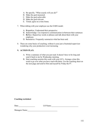A. Be specific, “What exactly will you do?” 
B. Make the goal measured. 
C. Make the goal achievable 
D. Make the goal relevant 
E. Timed, agree on a time frame. 
7. When talking with your employee use the EARS model. 
A. Empathize. Understand their perspective 
B. Acknowledge. Use responsive communication in-between their sentences 
C. Reflect. Repeat key words or phrases and talk about them with your 
employee. 
D. Summarize. Frequently summarize what has been said. 
8. These are some basics of coaching, without it your just a frustrated supervisor 
wondering why your production is not increasing 
9. ACTION PLAN. 
A. Write a summary of what you just read. It doesn’t have to be long and 
send it back to me by Wednesday morning. 
B. Start coaching sessions this week with your LO’s. Arrange a time this 
week to go over what you have read with them. Use the coaching sheet on 
the next page and send to Don and myself by Friday the 8th. 
Coaching worksheet 
Date:_________________ LO Name:____________________________ 
Managers Name:_______________________________ 
132 
 