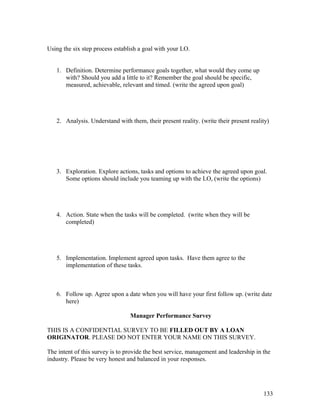 Using the six step process establish a goal with your LO. 
1. Definition. Determine performance goals together, what would they come up 
with? Should you add a little to it? Remember the goal should be specific, 
measured, achievable, relevant and timed. (write the agreed upon goal) 
2. Analysis. Understand with them, their present reality. (write their present reality) 
3. Exploration. Explore actions, tasks and options to achieve the agreed upon goal. 
Some options should include you teaming up with the LO, (write the options) 
4. Action. State when the tasks will be completed. (write when they will be 
completed) 
5. Implementation. Implement agreed upon tasks. Have them agree to the 
implementation of these tasks. 
6. Follow up. Agree upon a date when you will have your first follow up. (write date 
here) 
Manager Performance Survey 
THIS IS A CONFIDENTIAL SURVEY TO BE FILLED OUT BY A LOAN 
ORIGINATOR. PLEASE DO NOT ENTER YOUR NAME ON THIS SURVEY. 
The intent of this survey is to provide the best service, management and leadership in the 
industry. Please be very honest and balanced in your responses. 
133 
 