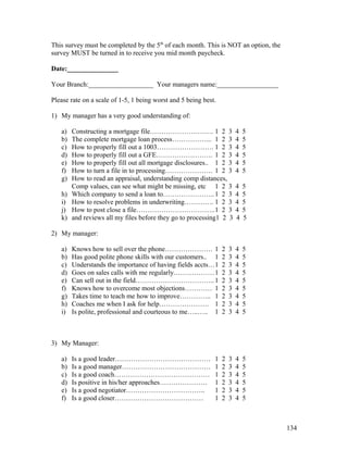 This survey must be completed by the 5th of each month. This is NOT an option, the 
survey MUST be turned in to receive you mid month paycheck. 
Date:_______________ 
Your Branch:___________________ Your managers name:__________________ 
Please rate on a scale of 1-5, 1 being worst and 5 being best. 
1) My manager has a very good understanding of: 
a) Constructing a mortgage file………………………. 1 2 3 4 5 
b) The complete mortgage loan process……………... 1 2 3 4 5 
c) How to properly fill out a 1003……………………. 1 2 3 4 5 
d) How to properly fill out a GFE……………………. 1 2 3 4 5 
e) How to properly fill out all mortgage disclosures.. 1 2 3 4 5 
f) How to turn a file in to processing………………… 1 2 3 4 5 
g) How to read an appraisal, understanding comp distances, 
Comp values, can see what might be missing, etc 1 2 3 4 5 
h) Which company to send a loan to…………………..1 2 3 4 5 
i) How to resolve problems in underwriting…………. 1 2 3 4 5 
j) How to post close a file……………………………..1 2 3 4 5 
k) and reviews all my files before they go to processing1 2 3 4 5 
2) My manager: 
a) Knows how to sell over the phone………………… 1 2 3 4 5 
b) Has good polite phone skills with our customers.. 1 2 3 4 5 
c) Understands the importance of having fields accts…1 2 3 4 5 
d) Goes on sales calls with me regularly………………1 2 3 4 5 
e) Can sell out in the field……………………………..1 2 3 4 5 
f) Knows how to overcome most objections………… 1 2 3 4 5 
g) Takes time to teach me how to improve………….. 1 2 3 4 5 
h) Coaches me when I ask for help…………………. 1 2 3 4 5 
i) Is polite, professional and courteous to me…..….. 1 2 3 4 5 
3) My Manager: 
a) Is a good leader…………………………………… 1 2 3 4 5 
b) Is a good manager………………………………… 1 2 3 4 5 
c) Is a good coach…………………………………… 1 2 3 4 5 
d) Is positive in his/her approaches………………… 1 2 3 4 5 
e) Is a good negotiator…………………………….. 1 2 3 4 5 
f) Is a good closer………………………………… 1 2 3 4 5 
134 
 