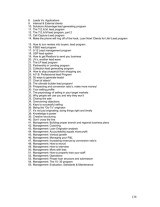 8. Leads Vs. Applications 
9. Internal & External clients 
10. Solutions Advantage lead generating program 
11. The T.E.A.M. lead program 
12. The T.E.A.M lead program, part 2 
13. Call Capture Lead program 
14. Make the phone will ring off of the hook, Loan Now! Clients for Life! Lead program 
15. How to turn renters into buyers, lead program 
16. FSBO lead program 
17. 0-12 Lead management program 
18. USP lead system 
19. How to get Realtors to send you business 
20. JV’s, another lead wave 
21. The LP lead program 
22. Partnership in Lending program 
23. Collection lead generating program 
24. How to stop prospects from shopping you 
25. A.F.B. Professional lead Program 
26. 50 ways to generate leads! 
27. Chart of attack! 
28. The ultimate builder lead program! 
29. Prospecting and conversion ratio’s, make more money! 
30. Your selling profile 
31. The psychology of selling in your target markets 
32. Why people will use you and why they won’t 
33. Closing the sale 
34. Overcoming objections 
35. Keys to successful selling 
36. Being the “Go-To” originator 
37. It’s not just originating, doing things right and timely 
38. Knowledge is power 
39. Creative structuring 
40. Don’t cross the line 
41. Management: Building proper branch and regional business plans 
42. Management: Coaching 
43. Management: Loan Originator analysis 
44. Management: Accountability equals more profit 
45. Management: Vertical growth 
46. Management: Managing your P&L 
47. Management: Increasing revenue by conversion ratio’s 
48. Management: How to recruit 
49. Management: How to interview 
50. Management: More with less 
51. Management: How to properly train your staff 
52. Management: Operations 
53. Management: Proper loan structure and submission 
54. Management: The 10 -35 program 
55. Management: Evaluation, Standards & Maintenance 
136 
 