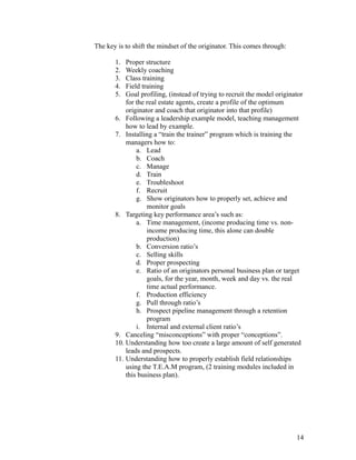 The key is to shift the mindset of the originator. This comes through: 
1. Proper structure 
2. Weekly coaching 
3. Class training 
4. Field training 
5. Goal profiling, (instead of trying to recruit the model originator 
for the real estate agents, create a profile of the optimum 
originator and coach that originator into that profile) 
6. Following a leadership example model, teaching management 
how to lead by example. 
7. Installing a “train the trainer” program which is training the 
managers how to: 
a. Lead 
b. Coach 
c. Manage 
d. Train 
e. Troubleshoot 
f. Recruit 
g. Show originators how to properly set, achieve and 
monitor goals 
8. Targeting key performance area’s such as: 
a. Time management, (income producing time vs. non-income 
producing time, this alone can double 
production) 
b. Conversion ratio’s 
c. Selling skills 
d. Proper prospecting 
e. Ratio of an originators personal business plan or target 
goals, for the year, month, week and day vs. the real 
time actual performance. 
f. Production efficiency 
g. Pull through ratio’s 
h. Prospect pipeline management through a retention 
program 
i. Internal and external client ratio’s 
9. Canceling “misconceptions” with proper “conceptions”. 
10. Understanding how too create a large amount of self generated 
leads and prospects. 
11. Understanding how to properly establish field relationships 
using the T.E.A.M program, (2 training modules included in 
this business plan). 
14 
 