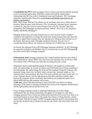 I would think that WCI wants mortgage’s from in-house and external referrals attaining 
an ever increasing market share. With this in mind, and with the strong robust 
relationships that WCI has with it’s building division and Prudential, WCI’s mortgage 
originators should market themselves as the Realtor and Builder specialists for all 
Realtors and Builders! 
BOA, Wells Fargo, National City, Wachovia, etc are Banks, they have a zillion lines of 
business, bank accounts, stock divisions, CD’s, investments, consumer loans, enormous 
overhead etc, they have way too many business lines to be the “focused” specialist 
compared to WCI Mortgage not chasing all these “rabbits”, that’s all we do, specialize 
Realtor and Builder Mortgage’s! 
Mortgage brokers have too many business lines as well, most are small to medium 
companies that might have to charge the client more money because they don’t have the 
volume to support their company, they are chasing every refinance they can beat out of 
the bushes, they have to deal with higher employee turnover, they get a lot of 
inexperienced loan officers, etc, brokers are chasing a lot of rabbits just to survive. 
In contrast, the statement from a WCI Mortgage originator should be, “at WCI Mortgage, 
we specialize in Realtors and Builders, that’s it, focused only on you! WCI Mortgage IS 
the realtor and builders mortgage company! 
Unfortunately most mortgage originators don’t understand their business, they think if 
they understand an “option ARM”, have the lowest rate and know how to fill out a 1003 
for someone with a 790 credit score then they are doing their job, wrong! 
Originators need to understand that people do business with people on a relationship 
basis. All relationships are at least two parties and EACH party has to bring something to 
the relationship. The realtor brings the client and the originator brings the solutions, (the 
originator brings clients too, but that is latter), not just rate. Someone might say “my 
customers don’t need solutions, they have 810 scores and they just want a lower rate”, if 
a loan originator doesn’t ask the right questions then that statement would be right, 
because the originator doesn’t even know that solutions are needed and settles on an 
option ARM and loses the company real revenue. 
A side note; when I talk about earning revenue I DO NOT ever believe in taking 
advantage of the client or charging exurbanite fees, however the originator should always 
sell the right product and not just the lowest rate. 
Every mortgage originator needs to understand that people do not buy things 
intellectually they buy things emotionally, this applies to mortgages as well. Most 
mortgage questions from a client are intellectually based however as you’ll see there is an 
emotional element involved. That’s why people buy a house or things that they mostly 
cannot afford. With this in mind, EVERY mortgage originator needs to ask questions that 
get into the emotional side of the decision process, the clients who what when where and 
whys! 
15 
 