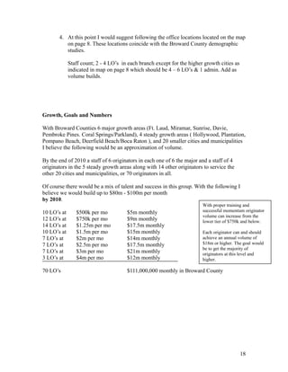 4. At this point I would suggest following the office locations located on the map 
on page 8. These locations coincide with the Broward County demographic 
studies. 
Staff count; 2 - 4 LO’s in each branch except for the higher growth cities as 
indicated in map on page 8 which should be 4 – 6 LO’s & 1 admin. Add as 
volume builds. 
Growth, Goals and Numbers 
With Broward Counties 6 major growth areas (Ft. Laud, Miramar, Sunrise, Davie, 
Pembroke Pines. Coral Springs/Parkland), 4 steady growth areas ( Hollywood, Plantation, 
Pompano Beach, Deerfield Beach/Boca Raton ), and 20 smaller cities and municipalities 
I believe the following would be an approximation of volume. 
By the end of 2010 a staff of 6 originators in each one of 6 the major and a staff of 4 
originators in the 5 steady growth areas along with 14 other originators to service the 
other 20 cities and municipalities, or 70 originators in all. 
Of course there would be a mix of talent and success in this group. With the following I 
believe we would build up to $80m - $100m per month 
by 2010. 
10 LO’s at $500k per mo $5m monthly 
12 LO’s at $750k per mo $9m monthly 
14 LO’s at $1.25m per mo $17.5m monthly 
10 LO’s at $1.5m per mo $15m monthly 
7 LO’s at $2m per mo $14m monthly 
7 LO’s at $2.5m per mo $17.5m monthly 
7 LO’s at $3m per mo $21m monthly 
3 LO’s at $4m per mo $12m monthly 
70 LO’s $111,000,000 monthly in Broward County 
With proper training and 
successful momentum originator 
volume can increase from the 
lower tier of $750k and below. 
Each originator can and should 
achieve an annual volume of 
$18m or higher. The goal would 
be to get the majority of 
originators at this level and 
higher. 
18 
 
