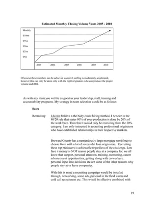 Estimated Monthly Closing Volume Years 2005 - 2010 
Staff 
As with any team you will be as good as your leadership, staff, training and 
accountability programs. My strategy in team selection would be as follows: 
Sales 
Recruiting: I do not believe n the body count hiring method, I believe in the 
80/20 rule that states 80% of your production is done by 20% of 
the workforce. Therefore I would only be recruiting from the 20% 
category. I am only interested in recruiting professional originators 
who have established relationships in their respective markets. 
Broward County has a tremendously large mortgage workforce to 
choose from with a lot of successful loan originators. Recruiting 
these top producers is achievable regardless of the challenge. Lets 
face it money is NOT reason people stay at a company for, we all 
know that support, personal attention, training, mentoring, career 
advancement opportunities, getting along with co-workers, 
personal input into decisions etc are some of the other reasons why 
people stay at or leave companies. 
With this in mind a recruiting campaign would be installed 
through, networking, some ads, personal in the field warm and 
cold call recruitment etc. This would be effective combined with 
19 
2005 2006 2007 2008 2009 2010 
Monthly 
$100m 
$75m 
$50m 
$25m 
$5m 
Of course these numbers can be achieved sooner if staffing is moderately accelerated, 
however this can only be done only with the right originators who can produce the proper 
volume and ROI. 
 