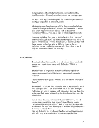 things such as confidential group dinner presentations at fine 
establishments, a drip mail campaign to these top producers etc. 
As well I have a good knowledge of and relationships with many 
mortgage originators in Broward County. 
My target group of originators would be those who already have 
field relationships with realtors, builders, developers etc. I would 
also target the professionally trained such as those from 
Homebanc, WFHM, BOA etc as well as subprime professionals. 
Interviewing is key. Everyone is at their best on their “first date” 
and many managers make the mistake of hiring someone based on 
a good first meeting. I believe 3 interviews, if possible, is best with 
those you are unfamiliar with, at different times of the day, 
including one very early time and one after hours time to see if 
they are committed to their full workday. 
Sales Training 
Training is a key that can make or break a team. Vince Lombardi 
started out every training camp with the basics, “This is a 
football!”. 
There are a lot of originators that can double and triple their 
income and production with the proper training and mentoring 
program. 
I believe in the “don’t give a person a fish, teach them how to fish 
theory”. 
My motto is, “I will not only teach you how to be successful, but I 
will show you how”. I am a very hands on, in the field manager. 
Rolling up my sleeves working with originators showing them how 
to increase their leads, sales and production along with proper file 
submissions. 
I start with in-house class time and then in field training time. I 
believe in accountability for a person’s time. I have a phrase, 
“accountability prevents failure!”. This is very true, if a person is 
accountable for their time then they will be more obligated to make 
that time count and shine. 
I do not do this for top producers, they know what they are doing, I 
will offer help to streamline and increase their production. 
20 
 
