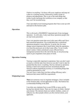 I believe in coaching. I sit down with every employee and map out 
a plan in a coaching session, followed by weekly recaps of 
progress and adjustments. This is one of the main things that 
creates loyalty and keeps the workforce at our company so that 
they won’t be recruited away. 
I have provided several training programs that I have come up with 
and teach in this business plan. 
Operations 
This is obviously a MAJOROLY important part of any mortgage 
operation. As with sales, I only want those operations people who 
are top twenty percenters. 
I have run operation teams that were in the same office and I have 
had centralized operations. You would think that a centralized 
operations program is most effective. It can be, but, for some 
strange reason originators like it much better when the operations, 
or at least the processors are in their same office. To me it really 
doesn’t matter, I think centralized is more efficient from a 
management position but at the end of the day on site processing 
seems to give originators more peace of mind. 
Operations Training 
Training is especially important in operations. Sure you don’t need 
as much as with the sales force however you don’t want to take for 
granted that they know everything. One key element in operations 
training is faster turn around and more streamlined efficient 
function without jeopardizing accuracy or overlooking things that 
could be detrimental in a file. 
You can’t have a sales force out there selling efficiency and a 
backroom that cannot fulfill the expectations. 
Originating Loans 
There are numerous ways to originate mortgages. I have included 
in this business plan, several approaches to sales. The bottom line 
is relationship building in the field. 
I can show any originator how to earn $250k or more, just by 
having four internal clients. There are two types of clients. internal 
and external. The internal clients are realtors, builders, centers of 
influence etc, these people referrer you the external clients, your 
applicants. 
21 
 