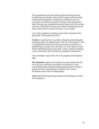 If an originator has just four internal clients referring just four 
closable loans per months, that would be sixteen units closed per 
month and this originator is making over $250k per year on a 
conservative commission structure. He/she is also closing more 
than $30m per year in production and that figure will only increase 
with time. What kind of income and volume would this person be 
doing if they had five internal accounts, or six or eight? 
I cover this in depth in a training section I have included in this 
plan called “The numbers don’t lie”. 
I teach an originator how to get these internal accounts through a 
training program I developed called “The T.E.A.M. program”. This 
is a program that anyone can work and it shows anyone how to 
establish these accounts out in the field. T.E.A.M. stand for Team, 
Effort And Maintenance because that is what is required, building 
a team, which takes effort and the key ingredient, maintenance. 
I have included a copy of The T.E.A.M. program in this business 
plan. 
The sub-prime market is also another awesome market that will 
never go away and bring some balance to production. I have 
several high volume lead generating programs,(none of which is 
paying for leads, telemarketing or internet), that creates a 
tremendous return when worked properly. 
I have over 50 lead generating programs and techniques to teach 
loan originators. 
22 
 