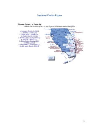 Southeast Florida Region 
Please Select a County 
There are currently 60731 listings in Southeast Florida Region 
1. Broward County (16521) 
2. Hendry County (32) 
3. Indian River County (202) 
4. Martin County (3071) 
5. Miami-Dade County (17910) 
6. Monroe County (78) 
7. Okeechobee County (289) 
8. Other (1047) 
9. Palm Beach County (16657) 
10. St. Lucie County (4924) 
3 
 