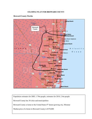 EXAMPLE PLAN FOR BROWARD COUNTY 
Broward County Florida 
4 
Broward 
County 
Population estimates for 2005, 1.79m people, estimates for 2010, 2.4m people 
Broward County has 30 cities and municipalities 
Broward County is home to the United States 8th fastest growing city, Miramar 
Median price of a home in Broward County is $378,000 
 