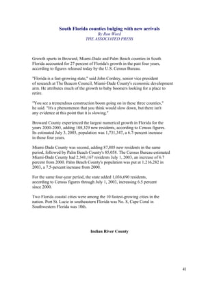 South Florida counties bulging with new arrivals 
By Ron Word 
THE ASSOCIATED PRESS 
Growth spurts in Broward, Miami-Dade and Palm Beach counties in South 
Florida accounted for 27 percent of Florida's growth in the past four years, 
according to figures released today by the U.S. Census Bureau. 
"Florida is a fast-growing state," said John Cordrey, senior vice president 
of research at The Beacon Council, Miami-Dade County's economic development 
arm. He attributes much of the growth to baby boomers looking for a place to 
retire. 
"You see a tremendous construction boom going on in these three counties," 
he said. "It's a phenomenon that you think would slow down, but there isn't 
any evidence at this point that it is slowing." 
Broward County experienced the largest numerical growth in Florida for the 
years 2000-2003, adding 108,329 new residents, according to Census figures. 
Its estimated July 3, 2003, population was 1,731,347, a 6.7-percent increase 
in those four years. 
Miami-Dade County was second, adding 87,805 new residents in the same 
period, followed by Palm Beach County's 85,058. The Census Bureau estimated 
Miami-Dade County had 2,341,167 residents July 1, 2003, an increase of 6.7 
percent from 2000. Palm Beach County's population was put at 1,216,282 in 
2003, a 7.5-percent increase from 2000. 
For the same four-year period, the state added 1,036,690 residents, 
according to Census figures through July 1, 2003, increasing 6.5 percent 
since 2000. 
Two Florida coastal cities were among the 10 fastest-growing cities in the 
nation. Port St. Lucie in southeastern Florida was No. 8, Cape Coral in 
Southwestern Florida was 10th. 
Indian River County 
41 
 