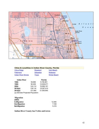 Cities & Localities in Indian River County, Florida 
Citrus Ridge Roseland Vero Beach 
Fellsmere Sebastian Wabasso 
Indian River Shores Tropic Winter Beach 
Indian River 
1980: 59,896 
1990: 90,208 
2004: 124,114 
2010(p): 139,116 
2015(p): 151,464 
(p) Denotes Projected Population 
Florida 
9,746,961 
12,938,071 
16,999,181 
19,397,414 
21,000,845 
Migration 
(2003) 
In-Migration 12,485 
Out-Migration 7,169 
Net-Migration 5,316 
Indian River County has 9 cities and towns 
42 
 