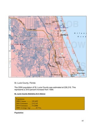 St. Lucie County, Florida 
The 2004 population of St. Lucie County was estimated at 226,216. This 
represents a 34.8 percent increase from 1994. 
St. Lucie County Statistics At A Glance 
Population 
2000 Census .......... 192,695 
2005 Estimates ...... 214,143 
2010 Estimates ...... 314,000 
2000 Average Age ..........42 Yrs. 
Population 
45 
 