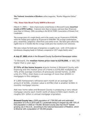 The National Association of Realtors online magazine, “Realtor Magazine Online” 
states: 
“Fla.: Home Sales Reach Nearly $600M in Broward 
(March 11, 2005) -- Sales of previously owned homes in Broward County closed last 
month at $599.5 million—8 percent more than in January and more than 30 percent 
more than in February 2004, according to the REALTOR® Association of Greater Fort 
Lauderdale. 
The average price of a single-family unit in the county was up 16 percent to $390,498, 
while the median price spiked up 30 percent to $306,000. The average condominium 
price, meanwhile, jumped by a third from year-earlier levels. The latest gain reflects the 
eighth time in 12 months that the average condo price has reached a new milestone. 
The sales volume for both types of properties is roughly even—with 1,014 condos or 
townhouses changing hands in February compared to 1,017 single-family units.” 
A July 27, 2005 article in the Broward County SunSentinal Newspaper states: 
“In Broward, the median home price rose to $378,000, or $85,700 
higher than a year ago.” 
If 75% of the home buyers acquire homes in Broward County with 
financing and the median price of a home is $378,000 multiplied by 
75% of the average inventory of previously owned homes, (2,000 
units X’s 75%), then there is an average of more than $500m in 
mortgages in this category. 
If 1,000 homeowners refinance each month at an average loan 
amount of $150k, (median value is $378k) that is another $150m in 
monthly mortgage volume. 
Add new home sales and Broward County is producing a very robust 
mortgage volume each month north of about $750m each month, or 
roughly $9+ billion in annual mortgage origination. 
Broward County has a 2005 population of 1,790,000 with and estimated 
population of 2.4m in 2010 with Ft. Lauderdale being it’s largest city with 10% of 
that population in 2005 at 179,000. Broward county also has the 8th fastest 
growing city in the U.S., according to the national Association of Realtors, which 
is Miramar with a population of 105,000 people. 
5 
 