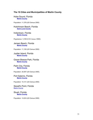 The 10 Cities and Municipalities of Martin County 
Hobe Sound, Florida 
Martin County 
Population: 11,376 (US Census 2000) 
Hutchinson Beach, Florida 
Saint Lucie County 
Indiantown, Florida 
Martin County 
Population: 5,588 (US Census 2000) 
Jensen Beach, Florida 
Martin County 
Population: 11,100 (US Census 2000) 
Jupiter Island, Florida 
Martin County 
Ocean Breeze Park, Florida 
Martin County 
Palm City, Florida 
Martin County 
Population: 20,097 (US Census 2000). 
Port Salerno, Florida 
Martin County 
Population: 10,141 (US Census 2000) 
Sewall's Point, Florida 
Martin County 
Stuart, Florida 
Martin County 
Population: 14,633 (US Census 2000) 
51 
 