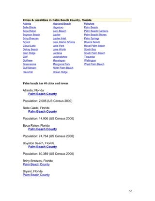 Cities & Localities in Palm Beach County, Florida 
Atlantis Highland Beach Pahokee 
Belle Glade Hypoluxo Palm Beach 
Boca Raton Juno Beach Palm Beach Gardens 
Boynton Beach Jupiter Palm Beach Shores 
Briny Breezes Jupiter Inle t Palm Springs 
Bryant Lake Clarke Shores Riviera Beach 
Cloud Lake Lake Park Royal Palm Beach 
Delray Beach Lake Worth South Bay 
Glen Ridge Lantana South Palm Beach 
Golf Loxahatchee Tequesta 
Golfview Manalapan Wellington 
Greenacres Mangonia Park West Palm Beach 
Gulf Stream North Palm Beach 
Haverhill Ocean Ridge 
Palm beach has 40 cities and towns 
Atlantis, Florida 
Palm Beach County 
Population: 2,005 (US Census 2000) 
Belle Glade, Florida 
Palm Beach County 
Population: 14,906 (US Census 2000) 
Boca Raton, Florida 
Palm Beach County 
Population: 74,764 (US Census 2000) 
Boynton Beach, Florida 
Palm Beach County 
Population: 60,389 (US Census 2000) 
Briny Breezes, Florida 
Palm Beach County 
Bryant, Florida 
Palm Beach County 
56 
 