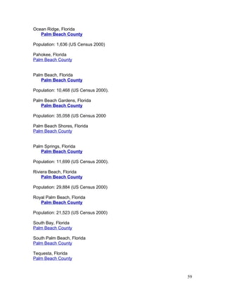 Ocean Ridge, Florida 
Palm Beach County 
Population: 1,636 (US Census 2000) 
Pahokee, Florida 
Palm Beach County 
Palm Beach, Florida 
Palm Beach County 
Population: 10,468 (US Census 2000). 
Palm Beach Gardens, Florida 
Palm Beach County 
Population: 35,058 (US Census 2000 
Palm Beach Shores, Florida 
Palm Beach County 
Palm Springs, Florida 
Palm Beach County 
Population: 11,699 (US Census 2000). 
Riviera Beach, Florida 
Palm Beach County 
Population: 29,884 (US Census 2000) 
Royal Palm Beach, Florida 
Palm Beach County 
Population: 21,523 (US Census 2000) 
South Bay, Florida 
Palm Beach County 
South Palm Beach, Florida 
Palm Beach County 
Tequesta, Florida 
Palm Beach County 
59 
 