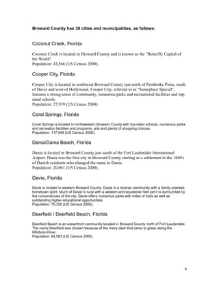Broward County has 30 cities and municipalities, as follows: 
Coconut Creek, Florida 
Coconut Creek is located in Broward County and is known as the "Butterfly Capital of 
the World" 
Population: 43,566 (US Census 2000). 
Cooper City, Florida 
Cooper City is located in southwest Broward County just north of Pembroke Pines, south 
of Davie and west of Hollywood. Cooper City, referred to as "Someplace Special", 
features a strong sense of community, numerous parks and recreational facilities and top-rated 
schools. 
Population: 27,939 (US Census 2000). 
Coral Springs, Florida 
Coral Springs is located in northwestern Broward County with top-rated schools, numerous parks 
and recreation facilities and programs, arts and plenty of shopping choices. 
Population: 117,549 (US Census 2000). 
Dania/Dania Beach, Florida 
Dania is located in Broward County just south of the Fort Lauderdale International 
Airport. Dania was the first city in Broward County starting as a settlement in the 1880's 
of Danish residents who changed the name to Dania. 
Population: 20,061 (US Census 2000). 
Davie, Florida 
Davie is located in western Broward County. Davie is a diverse community with a family oriented, 
hometown spirit. Much of Davie is rural with a western and equestrian feel yet it is surrounded by 
the conveniences of the city. Davie offers numerous parks with miles of trails as well as 
outstanding higher educational opportunities. 
Population: 75,720 (US Census 2000). 
Deerfield / Deerfield Beach, Florida 
Deerfield Beach is an oceanfront community located in Broward County north of Fort Lauderdale. 
The name Deerfield was chosen because of the many deer that came to graze along the 
Hillsboro River. 
Population: 64,583 (US Census 2000). 
6 
 