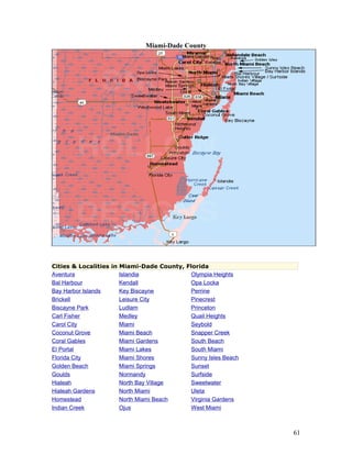 Miami-Dade County 
Cities & Localities in Miami-Dade County, Florida 
Aventura Islandia Olympia Heights 
Bal Harbour Kendall Opa Locka 
Bay Harbor Islands Key Biscayne Perrine 
Brickell Leisure City Pinecrest 
Biscayne Park Ludlam Princeton 
Carl Fisher Medley Quail Heights 
Carol City Miami Seybold 
Coconut Grove Miami Beach Snapper Creek 
Coral Gables Miami Gardens South Beach 
El Portal Miami Lakes South Miami 
Florida City Miami Shores Sunny Isles Beach 
Golden Beach Miami Springs Sunset 
Goulds Normandy Surfside 
Hialeah North Bay Village Sweetwater 
Hialeah Gardens North Miami Uleta 
Homestead North Miami Beach Virginia Gardens 
Indian Creek Ojus West Miami 
61 
 