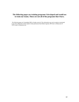 The following pages are training programs I developed and would use 
to train our teams. These are not all of the programs that I have. 
The following pages are Copyrighted 2005, all rights reserved. This information may not be copied or transmitted 
in any form without the owners explicit written permission from Robert Agostini, 900 Tyler st, Hollywood, Fl 
33019, email m1ba@msn.com 
62 
 