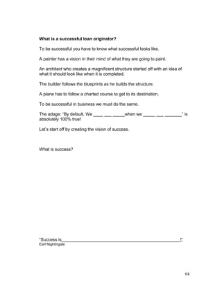 What is a successful loan originator? 
To be successful you have to know what successful looks like. 
A painter has a vision in their mind of what they are going to paint. 
An architect who creates a magnificent structure started off with an idea of 
what it should look like when it is completed. 
The builder follows the blueprints as he builds the structure. 
A plane has to follow a charted course to get to its destination. 
To be successful in business we must do the same. 
The adage: “By default, We ____ ___ _____when we _____ ___ _______” is 
absolutely 100% true! 
Let’s start off by creating the vision of success. 
What is success? 
“Success is_________________________________________________!” 
Earl Nightingale 
64 
 