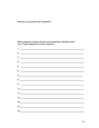 Describe a successful Loan Originator? 
What categories of goals should a successful loan originator have? 
The 15 goal categories of a loan originator. 
1. ___________________________________________________________ 
2. ___________________________________________________________ 
3. ___________________________________________________________ 
4. ___________________________________________________________ 
5. ___________________________________________________________ 
6. ___________________________________________________________ 
7.___________________________________________________________ 
8. ___________________________________________________________ 
9. ___________________________________________________________ 
10.___________________________________________________________ 
11.___________________________________________________________ 
12.___________________________________________________________ 
13.___________________________________________________________ 
14.___________________________________________________________ 
15.___________________________________________________________ 
65 
 