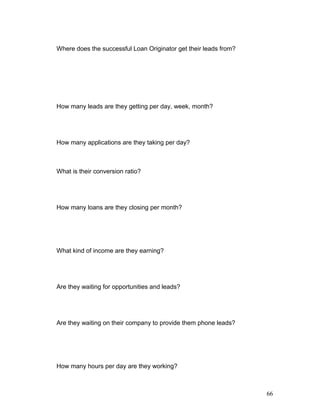 Where does the successful Loan Originator get their leads from? 
How many leads are they getting per day, week, month? 
How many applications are they taking per day? 
What is their conversion ratio? 
How many loans are they closing per month? 
What kind of income are they earning? 
Are they waiting for opportunities and leads? 
Are they waiting on their company to provide them phone leads? 
How many hours per day are they working? 
66 
 