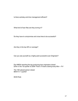 Is there workday and time management efficient? 
What kind of loan files are they turning in? 
Do they have to compromise and cross lines to be successful? 
Are they in the top 20% or average? 
Can you see yourself as a highly paid successful Loan Originator? 
Per HMDA reporting the top producing loan originators closed 
$76m in the 1st quarter of 2004! That is 10 loans closing every Mon – Fri! 
The 10th placed person closed 
$65m! In 1 quarter! 
80/20 Rule 
67 
 