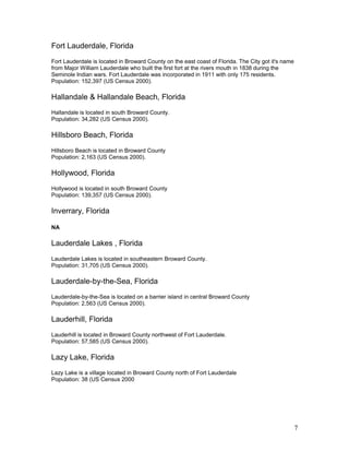 Fort Lauderdale, Florida 
Fort Lauderdale is located in Broward County on the east coast of Florida. The City got it's name 
from Major William Lauderdale who built the first fort at the rivers mouth in 1838 during the 
Seminole Indian wars. Fort Lauderdale was incorporated in 1911 with only 175 residents. 
Population: 152,397 (US Census 2000). 
Hallandale & Hallandale Beach, Florida 
Hallandale is located in south Broward County. 
Population: 34,282 (US Census 2000). 
Hillsboro Beach, Florida 
Hillsboro Beach is located in Broward County 
Population: 2,163 (US Census 2000). 
Hollywood, Florida 
Hollywood is located in south Broward County 
Population: 139,357 (US Census 2000). 
Inverrary, Florida 
NA 
Lauderdale Lakes , Florida 
Lauderdale Lakes is located in southeastern Broward County. 
Population: 31,705 (US Census 2000). 
Lauderdale-by-the-Sea, Florida 
Lauderdale-by-the-Sea is located on a barrier island in central Broward County 
Population: 2,563 (US Census 2000). 
Lauderhill, Florida 
Lauderhill is located in Broward County northwest of Fort Lauderdale. 
Population: 57,585 (US Census 2000). 
Lazy Lake, Florida 
Lazy Lake is a village located in Broward County north of Fort Lauderdale 
Population: 38 (US Census 2000 
7 
 