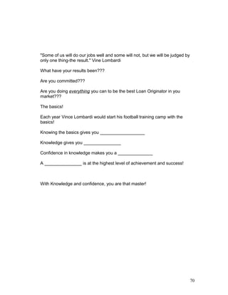 "Some of us will do our jobs well and some will not, but we will be judged by 
only one thing-the result." Vine Lombardi 
What have your results been??? 
Are you committed??? 
Are you doing everything you can to be the best Loan Originator in you 
market??? 
The basics! 
Each year Vince Lombardi would start his football training camp with the 
basics! 
Knowing the basics gives you __________________ 
Knowledge gives you _______________ 
Confidence in knowledge makes you a ______________ 
A _______________ is at the highest level of achievement and success! 
With Knowledge and confidence, you are that master! 
70 
 