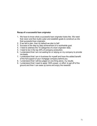 Recap of a successful loan originator 
1. We have to know what a successful loan originator looks like. We need 
that vision and then build a plan and establish goals to construct us into 
that successful loan originator. 
2. If we fail to plan, then by default we plan to fail! 
3. Success is the step by step achievement of a worthwhile goal. 
4. I need to address the 15 categories of a loan originator daily. 
5. I need to be in the top 20% of company production. 
6. I understand that I am not waiting for or relying on my company to provide 
me leads. 
7. I understand that I am in business for myself and have the added benefit 
of the full support of your mortgage company behind you. 
8. I understand that I will be judged on one thing alone, my results. 
9. I understand that I need to apply 100% power, or effort, to get off of the 
ground and then I can ease up some and enjoy the rewards! 
71 
 