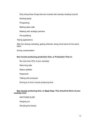 Only doing those things that are involved with actively creating income! 
Working leads 
Prospecting 
Making sales calls 
Meeting with strategic partners 
Pre-qualifying 
Taking applications 
After the closing marketing, getting referrals, doing more loans for the same 
client 
Giving a presentation 
Non income producing production time, or Production Time is: 
No more than 25% of your workday! 
Returning calls 
Status updates 
Paperwork 
Talking with processor 
Driving to or from income producing time. 
Non income producing time, or Dead Time. This should be None of your 
workday time! 
ANYTHING ELSE! 
Hanging out 
Shooting the breeze 
75 
 