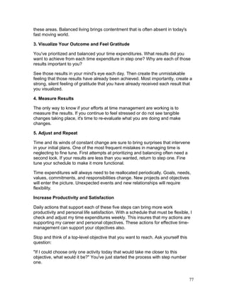 these areas. Balanced living brings contentment that is often absent in today's 
fast moving world. 
3. Visualize Your Outcome and Feel Gratitude 
You've prioritized and balanced your time expenditures. What results did you 
want to achieve from each time expenditure in step one? Why are each of those 
results important to you? 
See those results in your mind's eye each day. Then create the unmistakable 
feeling that those results have already been achieved. Most importantly, create a 
strong, silent feeling of gratitude that you have already received each result that 
you visualized. 
4. Measure Results 
The only way to know if your efforts at time management are working is to 
measure the results. If you continue to feel stressed or do not see tangible 
changes taking place, it's time to re-evaluate what you are doing and make 
changes. 
5. Adjust and Repeat 
Time and its winds of constant change are sure to bring surprises that intervene 
in your initial plans. One of the most frequent mistakes in managing time is 
neglecting to fine tune. First attempts at prioritizing and balancing often need a 
second look. If your results are less than you wanted, return to step one. Fine 
tune your schedule to make it more functional. 
Time expenditures will always need to be reallocated periodically. Goals, needs, 
values, commitments, and responsibilities change. New projects and objectives 
will enter the picture. Unexpected events and new relationships will require 
flexibility. 
Increase Productivity and Satisfaction 
Daily actions that support each of these five steps can bring more work 
productivity and personal life satisfaction. With a schedule that must be flexible, I 
check and adjust my time expenditures weekly. This insures that my actions are 
supporting my career and personal objectives. These actions for effective time-management 
can support your objectives also. 
Stop and think of a top-level objective that you want to reach. Ask yourself this 
question: 
"If I could choose only one activity today that would take me closer to this 
objective, what would it be?" You've just started the process with step number 
one. 
77 
 