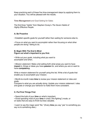 Keep practicing each of these five time-management steps by applying them to 
your situation. You will be pleased with the results. 
Time Management and Goal Setting for Sales 
The first three “habits” from Stephen Covey’s The Seven Habits of 
Highly Effective People. 
A. Be Proactive 
• Establish specific goals for yourself rather than waiting for someone else to. 
• Focus on what you want to accomplish rather than focusing on what other 
people are doing / failing to do. 
B. Begin With The End In Mind 
Figure out what’s important to you first. 
• Write out your goals, including what you want to 
accomplish and when. 
• Mission statement. Make a list setting forth what areas you want to have 
impact in, things or ideas you have passion for, and where you are or want to 
have competency. 
Write a mission statement for yourself using this list. Write a list of goals that 
enable you to accomplish your mission. 
• Month-to-month make time to review your mission statement or roles and 
goals. 
Compare to what you are actually doing. Update your mission statement / roles 
and goals or change your behavior to make them more consistent. 
C. Put First Things First 
• Spend the bulk of your time on what’s important. 
• Avoid spending most of your time in crisis (“fire fighting”) mode, or 
on tasks that are easy to finish but less valuable. 
• Learn to say the magic word “No.” (Every time you say “yes” to something you 
say no to something else.) 
78 
 