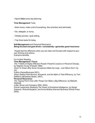 • Spend time every day planning. 
Time Management Tools 
• Brain dump: make a list of everything, then prioritize (and eliminate). 
• Do, delegate, or dump. 
• Weekly preview / goal setting. 
• Top three tasks for today. 
Self-Management and Personal Resonance 
Being focused and goal driven—consistently—generates good resonance 
People feel the difference when you are clear and focused with respect to your 
own thinking and actions. 
Everyone benefits. 
For Further Reading 
Time Management / Focus 
The 7 Habits of Highly Effective People–Powerful Lessons in Personal Change, 
by Stephen Covey (Fireside 1989). 
Good To Great–Why Some Companies Make the Leap…and Others Don’t, by 
Jim 
Collins (HarperBusiness 2001). 
Slack–Getting Past Burnout, Busywork, and the Myth of Total Efficiency, by Tom 
DeMarco (Broadway Books, 2001). 
Personal Resonance 
The Tipping Point–How Little Things Can Make a Big Difference, by Malcolm 
Gladwell 
(Little, Brown and Company 2000, 2002). 
Primal Leadership–Realizing The Power of Emotional Intelligence, by Daniel 
Goleman, Richard Boyatzis, and Annie McKee (Harvard Business School Press, 
2002). 
79 
 