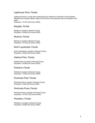Lighthouse Point, Florida 
Lighthouse Point is a small town located along the waterfront in Broward County between 
Deerfield and Pompano Beach. Many of the homes in this attractive town are located on the 
water. 
Population: 10,767 (US Census 2000). 
Margate, Florida 
Margate is located in Broward County. 
Population: 53,909 (US Census 2000). 
Miramar, Florida 
Miramar is located in Broward County. 
Population: 72,739 (US Census 2000). 
North Lauderdale, Florida 
North Lauderdale is located in Broward County. 
Population: 32,264 (US Census 2000). 
Oakland Park, Florida 
Oakland Park is located in Broward County. 
Population: 30,966 (US Census 2000). 
Parkland, Florida 
Parkland is located in Broward County. 
Population: 13,835 (US Census 2000). 
Pembroke Park, Florida 
Pembroke Park is located in Broward County. 
Population: 6,299 (US Census 2000). 
Pembroke Pines, Florida 
Pembroke Pines is located in Broward County. 
Population: 137,427 (US Census 2000). 
Plantation, Florida 
Plantation is located in Broward County. 
Population: 83,968 (US Census 2000). 
8 
 