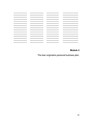 _____________ _____________ ____________ _______________ 
_____________ _____________ ____________ _______________ 
_____________ _____________ ____________ _______________ 
_____________ _____________ ____________ _______________ 
_____________ _____________ ____________ _______________ 
_____________ _____________ ____________ _______________ 
_____________ _____________ ____________ _______________ 
_____________ _____________ ____________ _______________ 
_____________ _____________ ____________ _______________ 
_____________ _____________ ____________ _______________ 
_____________ _____________ ____________ _______________ 
_____________ _____________ ____________ _______________ 
_____________ _____________ ____________ _______________ 
_____________ _____________ ____________ _______________ 
_____________ _____________ ____________ _______________ 
Module 3 
The loan originators personal business plan. 
82 
 